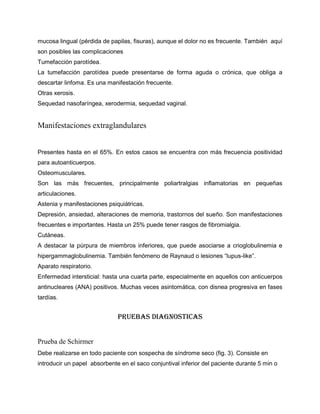 mucosa lingual (pérdida de papilas, fisuras), aunque el dolor no es frecuente. También aquí
son posibles las complicaciones
Tumefacción parotídea.
La tumefacción parotídea puede presentarse de forma aguda o crónica, que obliga a
descartar linfoma. Es una manifestación frecuente.
Otras xerosis.
Sequedad nasofaríngea, xerodermia, sequedad vaginal.
Manifestaciones extraglandulares
Presentes hasta en el 65%. En estos casos se encuentra con más frecuencia positividad
para autoanticuerpos.
Osteomusculares.
Son las más frecuentes, principalmente poliartralgias inflamatorias en pequeñas
articulaciones.
Astenia y manifestaciones psiquiátricas.
Depresión, ansiedad, alteraciones de memoria, trastornos del sueño. Son manifestaciones
frecuentes e importantes. Hasta un 25% puede tener rasgos de fibromialgia.
Cutáneas.
A destacar la púrpura de miembros inferiores, que puede asociarse a crioglobulinemia e
hipergammaglobulinemia. También fenómeno de Raynaud o lesiones “lupus-like”.
Aparato respiratorio.
Enfermedad intersticial: hasta una cuarta parte, especialmente en aquellos con anticuerpos
antinucleares (ANA) positivos. Muchas veces asintomática, con disnea progresiva en fases
tardías.
PRUEBAS DIAGNOSTICAS
Prueba de Schirmer
Debe realizarse en todo paciente con sospecha de síndrome seco (fig. 3). Consiste en
introducir un papel absorbente en el saco conjuntival inferior del paciente durante 5 min o
 