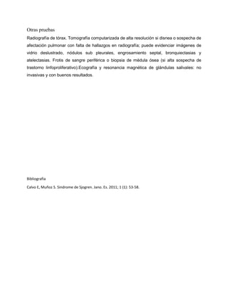Otras pruebas
Radiografía de tórax. Tomografía computarizada de alta resolución si disnea o sospecha de
afectación pulmonar con falta de hallazgos en radiografía; puede evidenciar imágenes de
vidrio deslustrado, nódulos sub pleurales, engrosamiento septal, bronquiectasias y
atelectasias. Frotis de sangre periférica o biopsia de médula ósea (si alta sospecha de
trastorno linfoproliferativo).Ecografía y resonancia magnética de glándulas salivales: no
invasivas y con buenos resultados.
Bibliografia
Calvo E, Muñoz S. Sindrome de Sjogren. Jano. Es. 2011; 1 (1): 53-58.
 