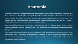 La anatomía, por lo tanto, estudia las características, la localización y las interrelaciones de los órganos que forman parte
de un organismo vivo. Esta disciplina se encarga de desarrollar un análisis descriptivo de los seres vivientes. El primer
estudio anatómico data del año 1600 ap. y se encuentra registrado en un papiro egipcio. A través del mismo es que
podemos saber que esta civilización tan antigua contaba con conocimientos importantes en lo que hace a vísceras y
estructura humana, aunque poco sabían de cómo funcionaba cada órgano.
Quien aumentó los conocimientos en esta rama fue Aristóteles, en el siglo IV a.C. En esa época se llevaron a cabo las
primeras disecciones de cadáveres humanos y, gracias a ellas, pudo conocerse el funcionamiento de las diferentes partes
del organismo.
Posteriormente, los romanos y los árabes avanzaron un poco más y, más tarde, durante el renacimiento surgieron nuevos
estudios que se dieron a conocer como anatomía moderna que se basaba, no ya en los escritos de unos miles de años atrás
sino en la observación real que diversos científicos realizaron, entre los que se encontraba Andrés Vesalio, uno de los
representantes claves de esta ciencia.