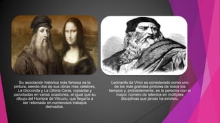 Su asociación histórica más famosa es la
pintura, siendo dos de sus obras más célebres,
La Gioconda y La Última Cena, copiadas y
parodiadas en varias ocasiones, al igual que su
dibujo del Hombre de Vitruvio, que llegaría a
ser retomado en numerosos trabajos
derivados.
Leonardo da Vinci es considerado como uno
de los más grandes pintores de todos los
tiempos y, probablemente, es la persona con el
mayor número de talentos en múltiples
disciplinas que jamás ha existido.
 