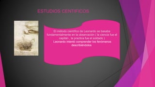 ESTUDIOS CENTIFICOS
El método científico de Leonardo se basaba
fundamentalmente en la observación ( la ciencia fue el
capitán , la practica fue el soldado )
Leonardo intentó comprender los fenómenos
describiéndolos
 