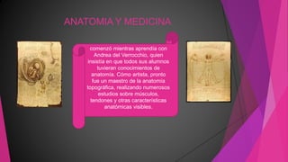 ANATOMIA Y MEDICINA
comenzó mientras aprendía con
Andrea del Verrocchio, quien
insistía en que todos sus alumnos
tuvieran conocimientos de
anatomía. Cómo artista, pronto
fue un maestro de la anatomía
topográfica, realizando numerosos
estudios sobre músculos,
tendones y otras características
anatómicas visibles.
 