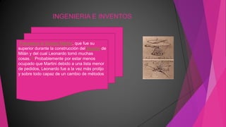 INGENIERIA E INVENTOS
Francesco di Giorgio Martini, que fue su
superior durante la construcción del Duomo de
Milán y del cual Leonardo tomó muchas
cosas.12 Probablemente por estar menos
ocupado que Martini debido a una lista menor
de pedidos, Leonardo fue a la vez más prolijo
y sobre todo capaz de un cambio de métodos
 