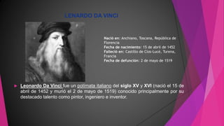 LENARDO DA VINCI
 Leonardo Da Vinci fue un polímata italiano del siglo XV y XVI (nació el 15 de
abril de 1452 y murió el 2 de mayo de 1519) conocido principalmente por su
destacado talento como pintor, ingeniero e inventor.
Nació en: Anchiano, Toscana, República de
Florencia
Fecha de nacimiento: 15 de abril de 1452
Falleció en: Castillo de Clos-Lucé, Turena,
Francia
Fecha de defunción: 2 de mayo de 1519
 