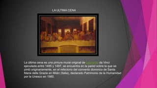 LA ULTIMA CENA
La última cena es una pintura mural original de Leonardo da Vinci
ejecutada entre 1495 y 1497, se encuentra en la pared sobre la que se
pintó originariamente, en el refectorio del convento dominico de Santa
Maria delle Grazie en Milán (Italia), declarado Patrimonio de la Humanidad
por la Unesco en 1980.
 