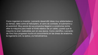 Como ingeniero e inventor, Leonardo desarrolló ideas muy adelantadas a
su tiempo, tales como el helicóptero, el carro de combate, el submarino y
el automóvil. Muy pocos de sus proyectos llegaron a construirse (entre
ellos la máquina para medir el límite elástico de un cable), puesto que la
mayoría no eran realizables aún en esa época. Como científico, Leonardo
da Vinci hizo progresar mucho el conocimiento en las áreas de anatomía,
la ingeniería civil, la óptica y la hidrodinámica.
 