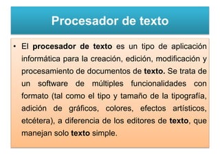 Procesador de texto
• El procesador de texto es un tipo de aplicación
informática para la creación, edición, modificación y
procesamiento de documentos de texto. Se trata de
un software de múltiples funcionalidades con
formato (tal como el tipo y tamaño de la tipografía,
adición de gráficos, colores, efectos artísticos,
etcétera), a diferencia de los editores de texto, que
manejan solo texto simple.
 