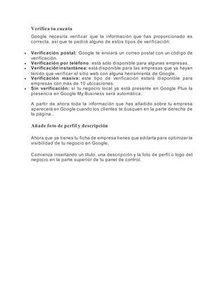 Verifica tu cuenta
Google necesita verificar que la información que has proporcionado es
correcta, así que te pedirá alguno de estos tipos de verificación:
 Verificación postal: Google te enviará un correo postal con un código de
verificación.
 Verificación por teléfono: está sólo disponible para algunas empresas.
 Verificación instantánea: está disponible para las empresas que ya hayan
tenido que verificar el sitio web con alguna herramienta de Google.
 Verificación masiva: este tipo de verificación estará disponible para
empresas con más de 10 ubicaciones.
 Sin verificación: si tu negocio local ya está presente en Google Plus la
presencia en Google My Business será automática.
A partir de ahora toda la información que has añadido sobre tu empresa
aparecerá en Google cuando los clientes te busquen en la parte derecha de
la página..un servicio.
Añade foto de perfil y descripción
Ahora que ya tienes tu ficha de empresa tienes que editarla para optimizar la
visibilidad de tu negocio en Google.
Comienza insertando un título, una descripción y la foto de perfil o logo del
negocio en la parte superior de tu panel de control.
 