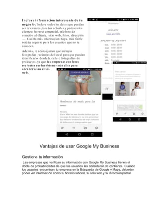 Incluye información interesante de tu
negocio: Incluye todos los datos que puedan
ser relevantes para tus actuales y potenciales
clientes: horario comercial, teléfono de
atención al cliente, sitio web, fotos, dirección
…. Cuanta más información haya, más fiable
será tu negocio para los usuarios que no te
conocen.
Además, te aconsejamos que incluyas
fotografías recientes del local para que puedan
identificarlo desde la calle o fotografías de
productos, ya que las empresas con fotos
recientes suelen obtener más clics para
acceder a sus sitios
web.
Ventajas de usar Google My Business
Gestiona tu información
Las empresas que verifican su información con Google My Business tienen el
doble de probabilidades de que los usuarios las consideren de confianza. Cuando
los usuarios encuentran tu empresa en la Búsqueda de Google y Maps, deberían
poder ver información como tu horario laboral, tu sitio web y tu dirección postal.
 
