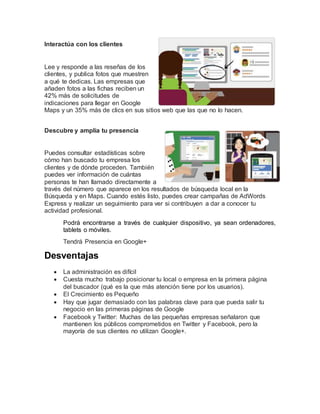 Interactúa con los clientes
Lee y responde a las reseñas de los
clientes, y publica fotos que muestren
a qué te dedicas. Las empresas que
añaden fotos a las fichas reciben un
42% más de solicitudes de
indicaciones para llegar en Google
Maps y un 35% más de clics en sus sitios web que las que no lo hacen.
Descubre y amplía tu presencia
Puedes consultar estadísticas sobre
cómo han buscado tu empresa los
clientes y de dónde proceden. También
puedes ver información de cuántas
personas te han llamado directamente a
través del número que aparece en los resultados de búsqueda local en la
Búsqueda y en Maps. Cuando estés listo, puedes crear campañas de AdWords
Express y realizar un seguimiento para ver si contribuyen a dar a conocer tu
actividad profesional.
Podrá encontrarse a través de cualquier dispositivo, ya sean ordenadores,
tablets o móviles.
Tendrá Presencia en Google+
Desventajas
 La administración es difícil
 Cuesta mucho trabajo posicionar tu local o empresa en la primera página
del buscador (qué es la que más atención tiene por los usuarios).
 El Crecimiento es Pequeño
 Hay que jugar demasiado con las palabras clave para que pueda salir tu
negocio en las primeras páginas de Google
 Facebook y Twitter: Muchas de las pequeñas empresas señalaron que
mantienen los públicos comprometidos en Twitter y Facebook, pero la
mayoría de sus clientes no utilizan Google+.
 