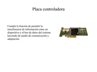 Placa controladora
Cumple la función de permitir la
transferencia de información entre un
dispositivo y el bus de datos del sistema
haciendo de medio de comunicación y
adaptación.
 