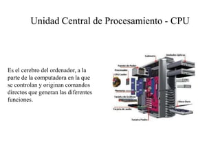 Unidad Central de Procesamiento - CPU
Es el cerebro del ordenador, a la
parte de la computadora en la que
se controlan y originan comandos
directos que generan las diferentes
funciones.
 
