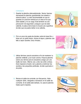 CONSEJOS
1. Guarda la plancha adecuadamente. Nunca fuerces
demasiado la plancha guardándola de costado o
sobre la placa. Lo más recomendable es que la
guardes en posición vertical en un área en la que
esté estable y no se caiga. Esto también es una
precaución de seguridad y asegura que de estar
caliente, la placa de la base no tocará una superficie
de tela que se pueda dañar si se calienta.
2. Pon un poco de pasta de dientes sobre la base fría y
frota con un paño limpio. Activa el vapor y plancha una
tela a vapor durante cinco minutos .
3. Utiliza láminas para la secadora a fin de mantener tu
plancha brillante y con buen aroma. Pasa la plancha
sobre una lámina para la secadora y luego por una
toalla de mano. Alterna una y otra vez entre ambas.
Esto mejorará el lustre de tu plancha al eliminar los
aceites y las pequeñas partículas de tela quemada o
de polvo.
4. Revisa el cable de corriente con frecuencia. Nota
cualquier daño, desgaste o torcedura en el cable de
corriente. Si el cable está dañado, no uses la plancha
hasta que lo repares.
 