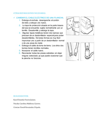 OTRASREPARACIONES NECESARIAS.
 CAMBIAR EL CABLE ELÉCTRICO DE UNA PLANCHA.
1. Extraiga el enchute, desenganche el cordón
de éste y coloque uno nuevo.
2. La tapa de protección situada en la parte trasera
del asa se encuentra sujeta normalmente por un
tornillo. Desatornille y extraiga la tapa.
3. Algunas tapas metálicas tienen dos tuercas que
precisan de un destornillador especial para poder
desatornillarlas. De todas formas es muy fácil
improvisar uno a partir de un destornillador normal
o de una pieza de metal.
4. Extraiga el cable de toma de tierra. Los otros dos
bornes tienen tomillos normales.
5. Incorporar el cable nuevo.
6. Reconectar todas las piezas extraídas sin dejar
ninguna extraviada ya que puede ocasionar que
la plancha no funcione.
REALIZADO POR:
Karol Daniela OsorioJaimes.
Natalia Carolina Maldona Cáceres.
Cristian DavidHernández Orjuela.
 