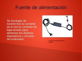 Fuente de alimentación
Se encargan de
transformar la corriente
de la red en corriente de
baja tensión para
alimentar los distintos
dispositivos y circuitos
del ordenador. Fuente de alimentación de
portátil.
 