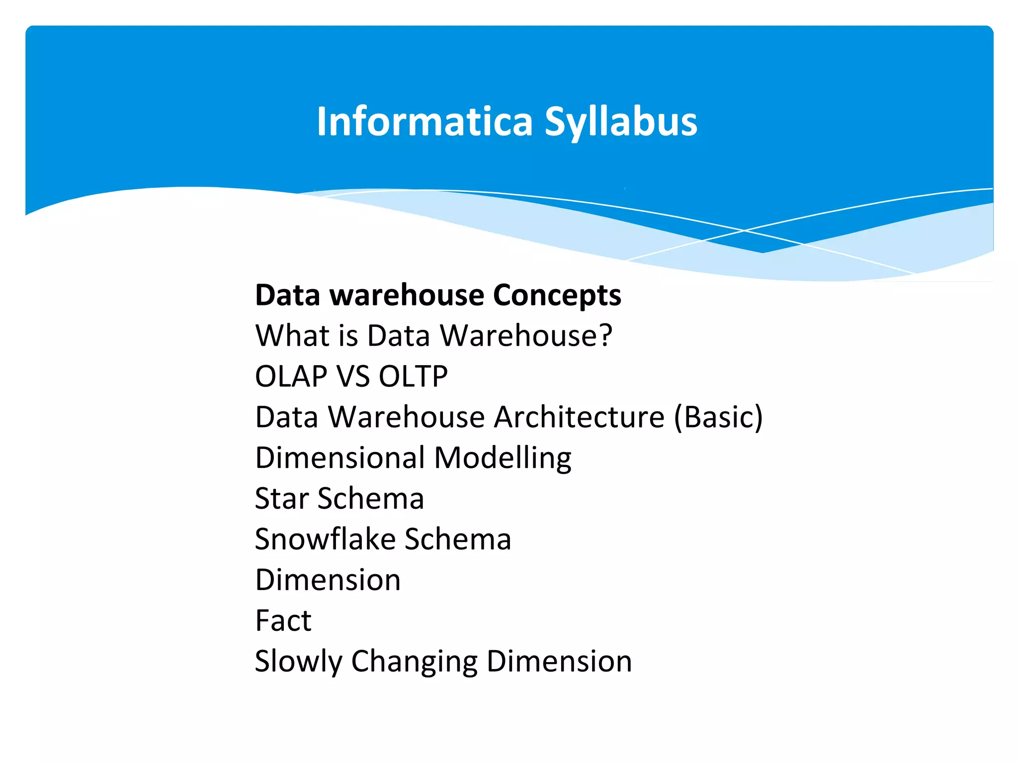 Data warehouse Concepts
What is Data Warehouse?
OLAP VS OLTP
Data Warehouse Architecture (Basic)
Dimensional Modelling
Star Schema
Snowflake Schema
Dimension
Fact
Slowly Changing Dimension
Informatica Syllabus
 