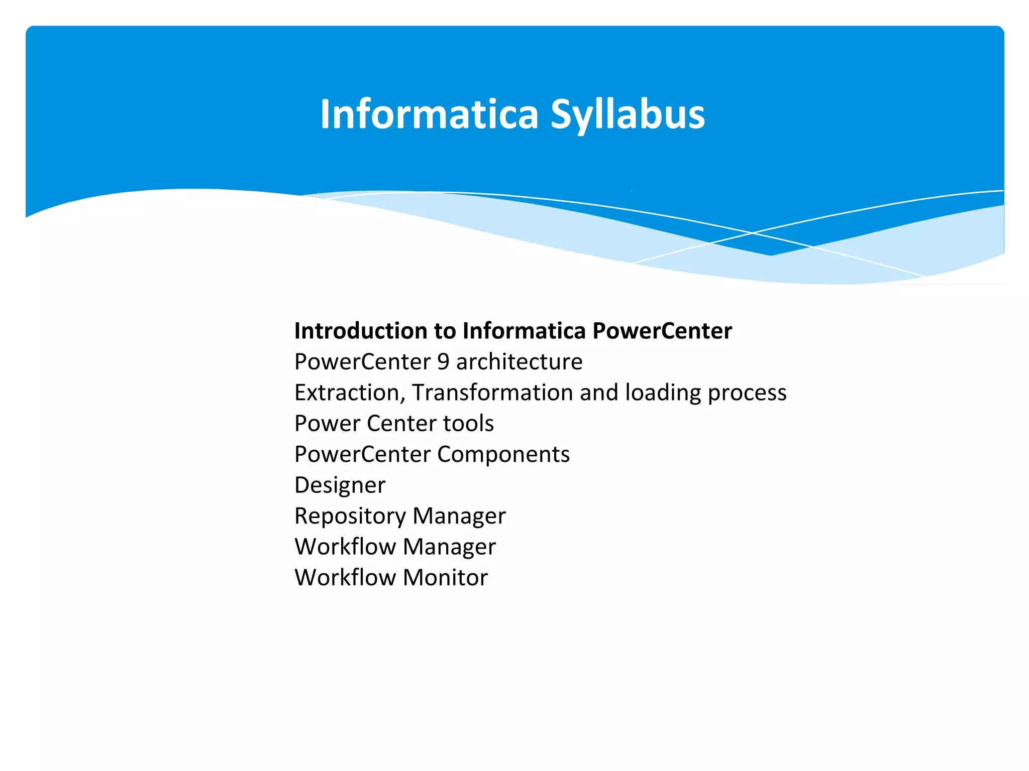 Informatica Syllabus
Informatica Syllabus
Introduction to Informatica PowerCenter
PowerCenter 9 architecture
Extraction, Transformation and loading process
Power Center tools
PowerCenter Components
Designer
Repository Manager
Workflow Manager
Workflow Monitor
 