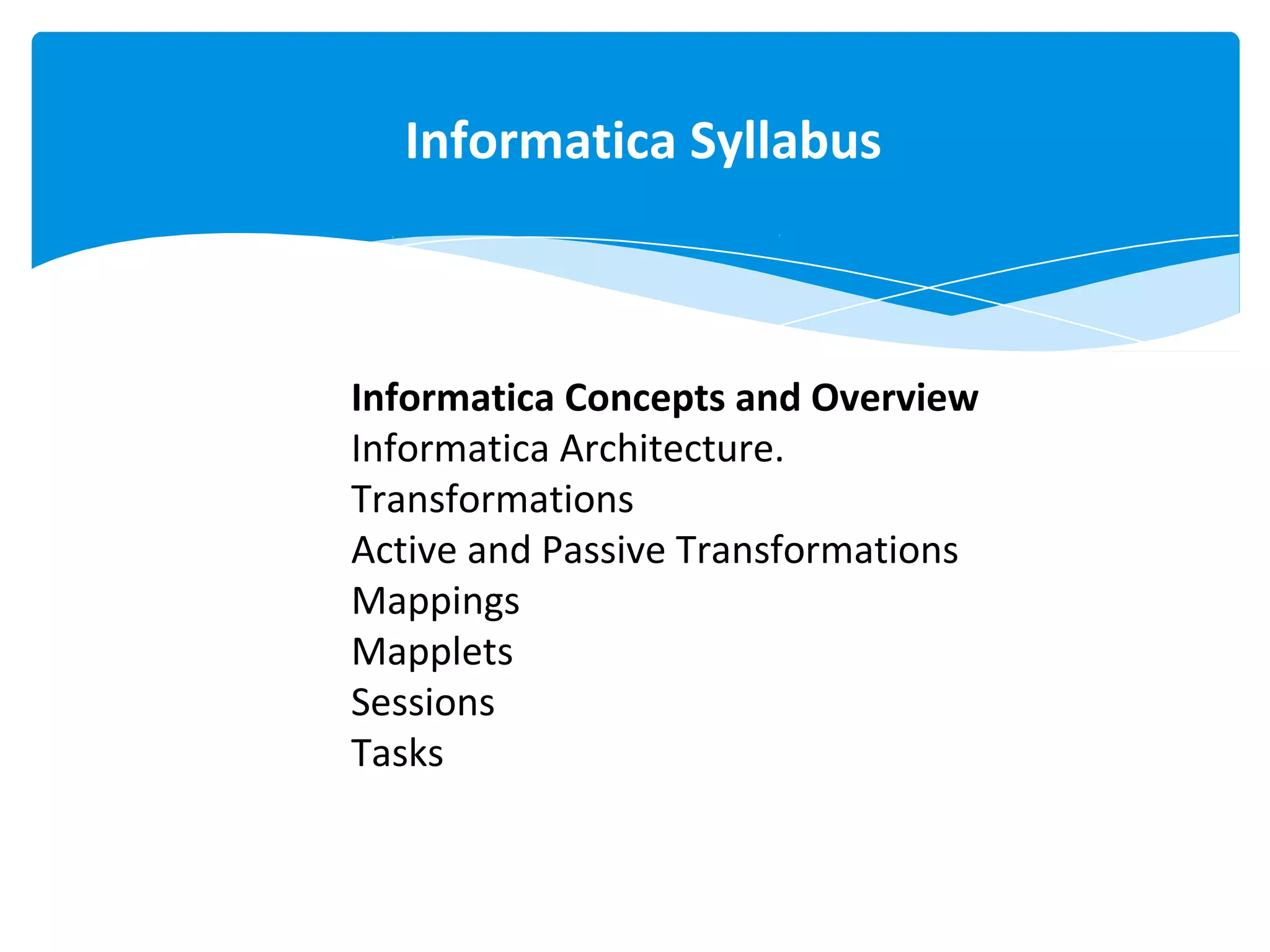 Informatica Concepts and Overview
Informatica Architecture.
Transformations
Active and Passive Transformations
Mappings
Mapplets
Sessions
Tasks
Informatica Syllabus
 