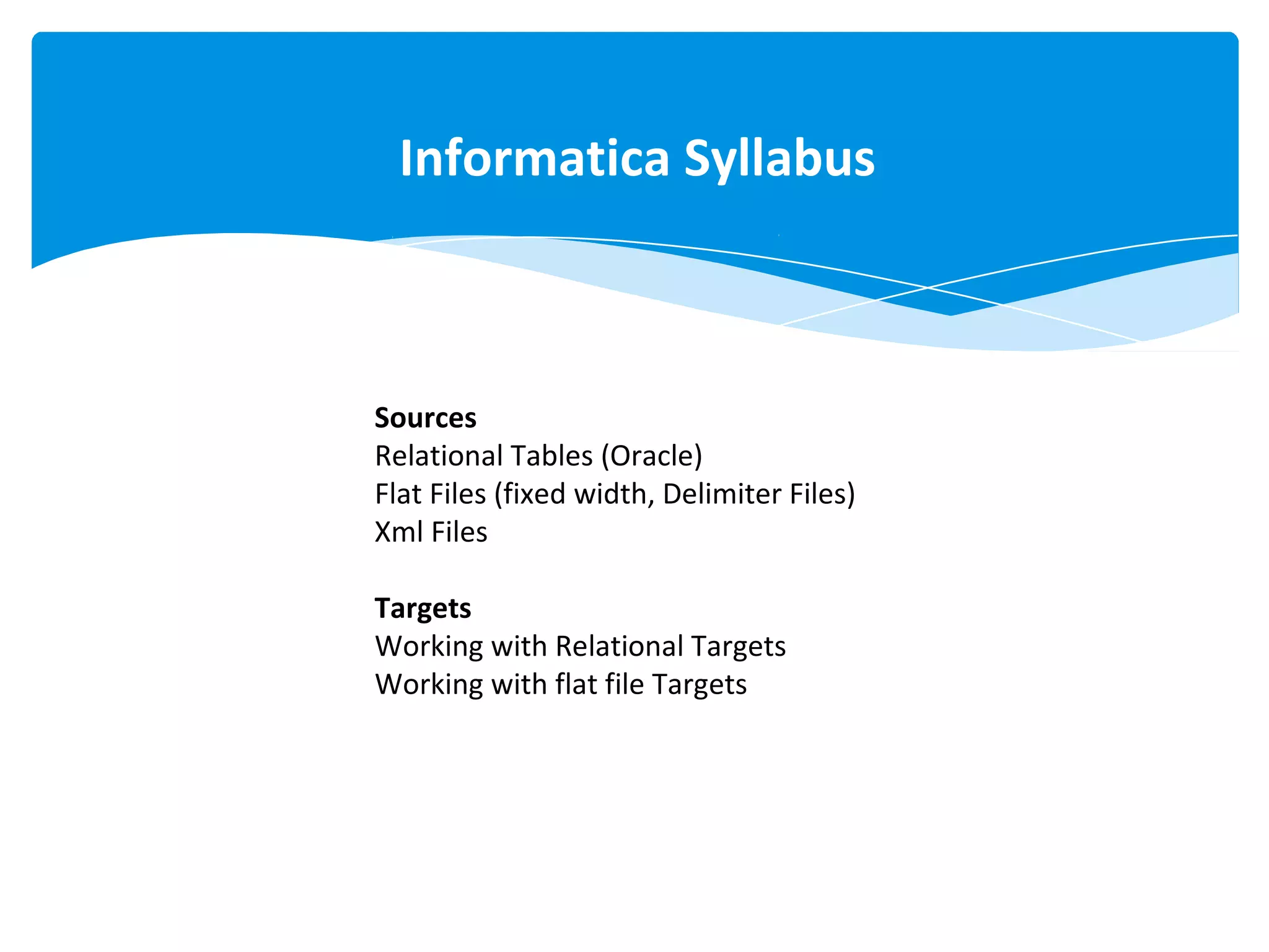 Informatica Syllabus
Sources
Relational Tables (Oracle)
Flat Files (fixed width, Delimiter Files)
Xml Files
Targets
Working with Relational Targets
Working with flat file Targets
 