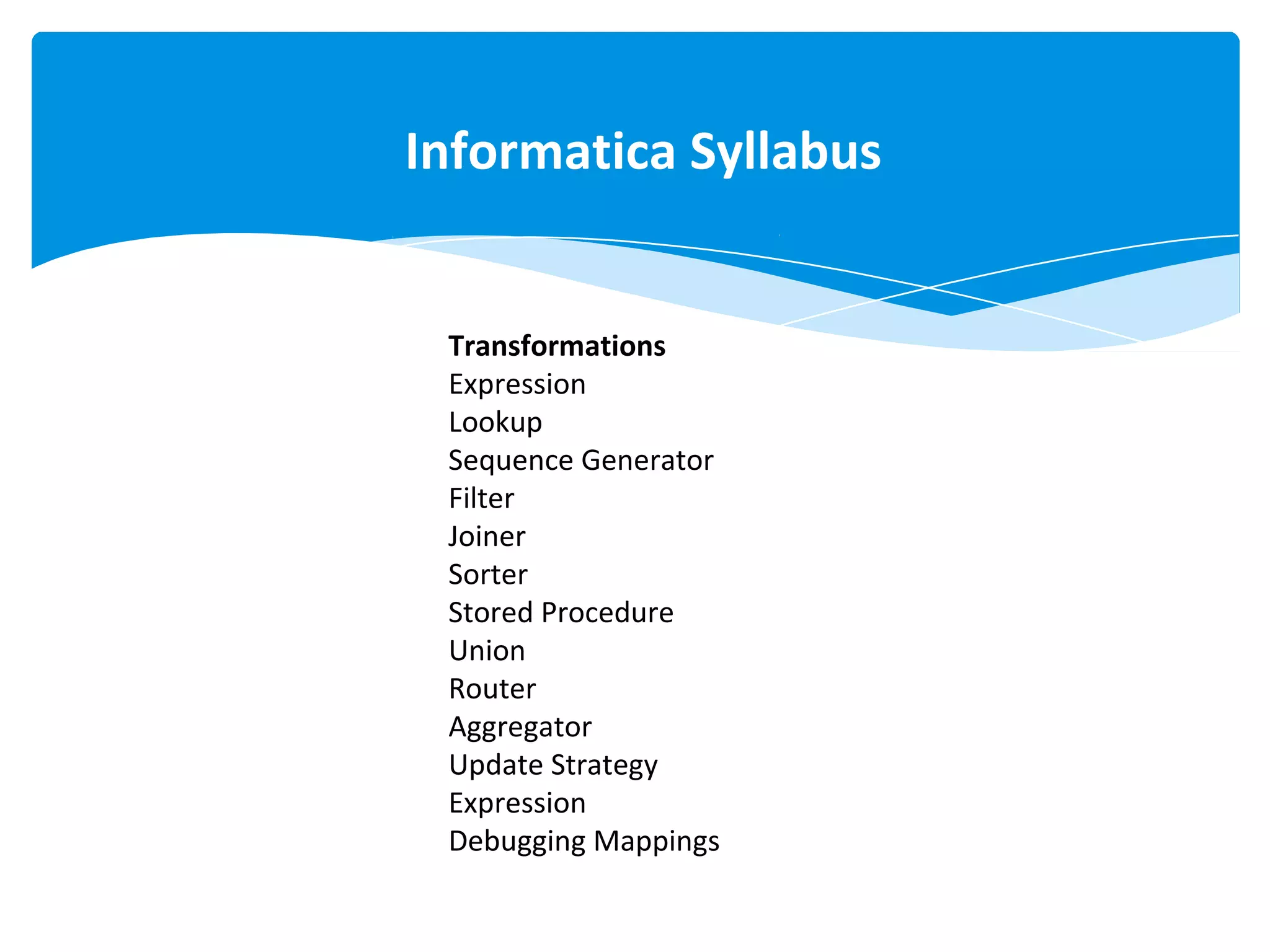 Transformations
Expression
Lookup
Sequence Generator
Filter
Joiner
Sorter
Stored Procedure
Union
Router
Aggregator
Update Strategy
Expression
Debugging Mappings
Informatica Syllabus
 