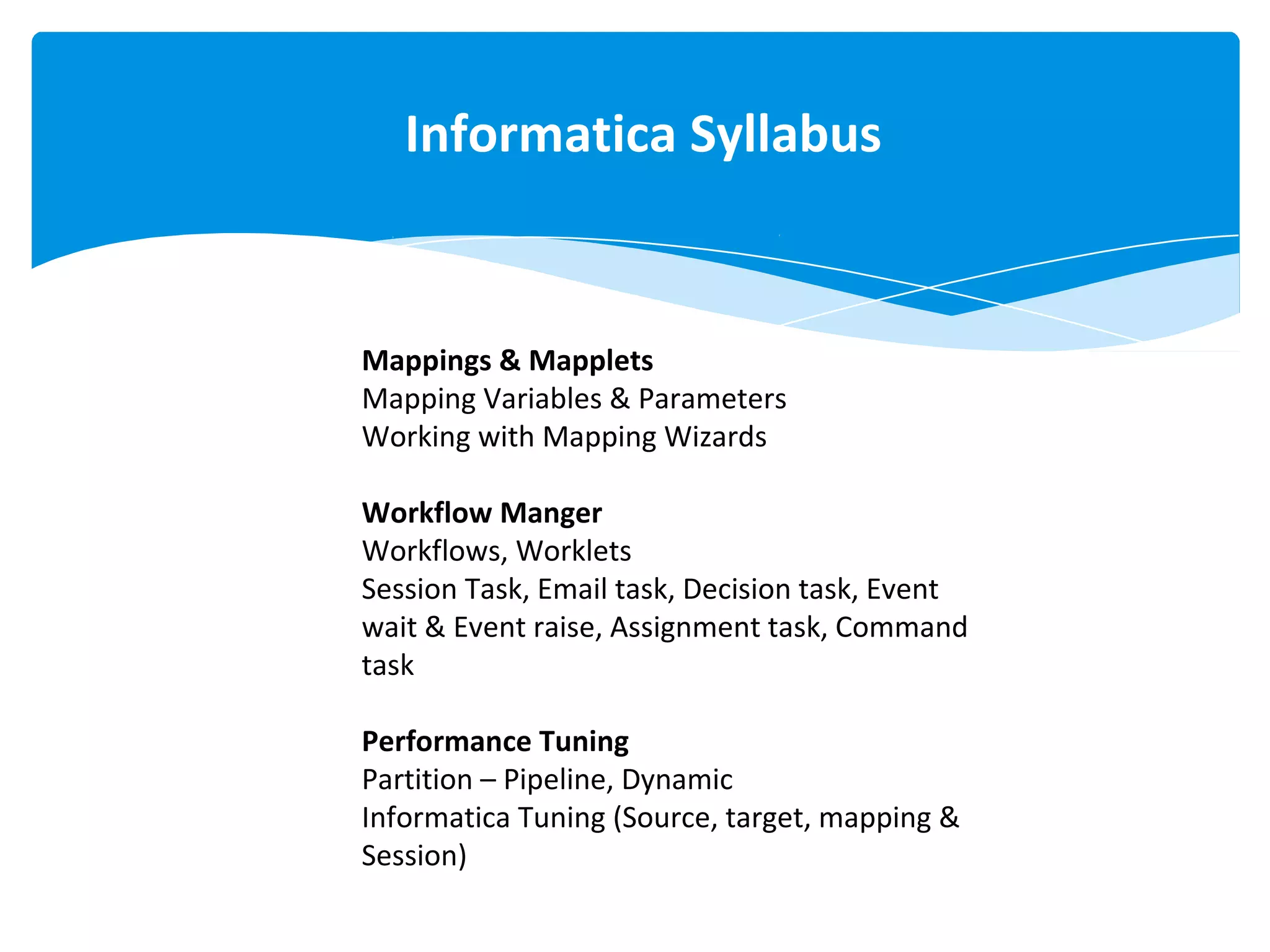 Mappings & Mapplets
Mapping Variables & Parameters
Working with Mapping Wizards
Workflow Manger
Workflows, Worklets
Session Task, Email task, Decision task, Event
wait & Event raise, Assignment task, Command
task
Performance Tuning
Partition – Pipeline, Dynamic
Informatica Tuning (Source, target, mapping &
Session)
Informatica Syllabus
 