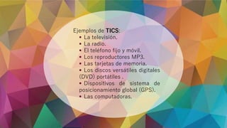 Ejemplos de TICS:
 La televisión.
 La radio.
 El teléfono fijo y móvil.
 Los reproductores MP3.
 Las tarjetas de memoria.
 Los discos versátiles digitales
(DVD) portátiles .
 Dispositivos de sistema de
posicionamiento global (GPS).
 Las computadoras.
 
