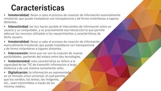 Características
 Inmaterialidad: llevan a cabo el proceso de creación de información esencialmente
inmaterial, que puede trasladarse con transparencia y de forma instantánea a lugares
distantes.
 Interactividad: las tics hacen posible el intercambio de información entre un
usuario y un computador, y es precisamente esa interacción la que permite
adecuar los recursos utilizados a los requerimientos y características de
dicho usuario.
 Inmaterialidad: llevan a cabo el proceso de creación de información
esencialmente inmaterial, que puede trasladarse con transparencia
y de forma instantánea a lugares distantes.
 Interconexión: tiene que ver con la creación de nuevas
posibilidades, partiendo del enlace entre dos tecnologías.
 Instantaneidad: esta característica se refiere a la
capacidad de las TIC de transmitir información a larga
distancia y de una manera sumamente veloz.
 Digitalización: la información es representada
en un formato único universal, el cual permite
que los sonidos, los textos, las imágenes,
etc., sean transmitidos a través de los
mismos medios.
 