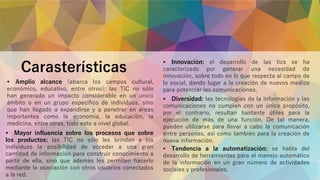 Carasterísticas
 Amplio alcance (abarca los campos cultural,
económico, educativo, entre otros): las TIC no sólo
han generado un impacto considerable en un único
ámbito o en un grupo específico de individuos, sino
que han llegado a expandirse y a penetrar en áreas
importantes como la economía, la educación, la
medicina, entre otras, todo esto a nivel global.
 Mayor influencia sobre los procesos que sobre
los productos: las TIC no sólo les brindan a los
individuos la posibilidad de acceder a una gran
cantidad de información para construir conocimiento a
partir de ella, sino que además les permiten hacerlo
mediante la asociación con otros usuarios conectados
a la red.
 Innovación: el desarrollo de las tics se ha
caracterizado por generar una necesidad de
innovación, sobre todo en lo que respecta al campo de
lo social, dando lugar a la creación de nuevos medios
para potenciar las comunicaciones.
 Diversidad: las tecnologías de la información y las
comunicaciones no cumplen con un único propósito,
por el contrario, resultan bastante útiles para la
ejecución de más de una función. De tal manera,
pueden utilizarse para llevar a cabo la comunicación
entre personas, así como también para la creación de
nueva información.
 Tendencia a la automatización: se habla del
desarrollo de herramientas para el manejo automático
de la información en un gran número de actividades
sociales y profesionales.
 