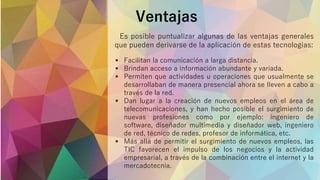 Ventajas
 Facilitan la comunicación a larga distancia.
 Brindan acceso a información abundante y variada.
 Permiten que actividades u operaciones que usualmente se
desarrollaban de manera presencial ahora se lleven a cabo a
través de la red.
 Dan lugar a la creación de nuevos empleos en el área de
telecomunicaciones, y han hecho posible el surgimiento de
nuevas profesiones como por ejemplo: ingeniero de
software, diseñador multimedia y diseñador web, ingeniero
de red, técnico de redes, profesor de informática, etc.
 Más allá de permitir el surgimiento de nuevos empleos, las
TIC favorecen el impulso de los negocios y la actividad
empresarial, a través de la combinación entre el internet y la
mercadotecnia.
Es posible puntualizar algunas de las ventajas generales
que pueden derivarse de la aplicación de estas tecnologías:
 