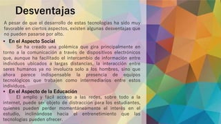 A pesar de que el desarrollo de estas tecnologías ha sido muy
favorable en ciertos aspectos, existen algunas desventajas que
no pueden pasarse por alto.
Desventajas
 En el Aspecto Social
Se ha creado una polémica que gira principalmente en
torno a la comunicación a través de dispositivos electrónicos
que, aunque ha facilitado el intercambio de información entre
individuos ubicados a largas distancias, la interacción entre
seres humanos ya no involucra solo a los hombres, sino que
ahora parece indispensable la presencia de equipos
tecnológicos que trabajen como intermediarios entre estos
individuos.
 En el Aspecto de la Educación
El amplio y fácil acceso a las redes, sobre todo a la
internet, puede ser objeto de distracción para los estudiantes,
quienes pueden perder momentáneamente el interés en el
estudio, inclinándose hacia el entrenetimiento que las
tecnologías pueden ofrecer.
 