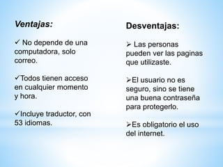 Ventajas:
 No depende de una
computadora, solo
correo.
Todos tienen acceso
en cualquier momento
y hora.
Incluye traductor, con
53 idiomas.
Desventajas:
 Las personas
pueden ver las paginas
que utilizaste.
El usuario no es
seguro, sino se tiene
una buena contraseña
para protegerlo.
Es obligatorio el uso
del internet.
 