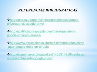 REFERENCIAS BIBLIOGRAFICAS
http://gapps.upaep.mx/inicio/googledocs/google-
drive/que-es-google-drive
http://justificaturespuesta.com/para-que-sirve-
google-drive-en-el-aula/
http://www.educacionyculturaaz.com/recursos/como
-usar-google-drive-en-el-aula
http://losprimeros.blogspot.es/1405914758/ventajas
-y-desventajas-de-google-drive/
 