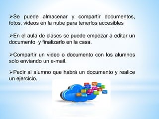 Se puede almacenar y compartir documentos,
fotos, videos en la nube para tenerlos accesibles
En el aula de clases se puede empezar a editar un
documento y finalizarlo en la casa.
Compartir un video o documento con los alumnos
solo enviando un e-mail.
Pedir al alumno que habrá un documento y realice
un ejercicio.
 