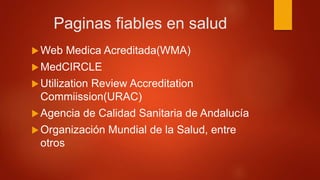Paginas fiables en salud
Web Medica Acreditada(WMA)
MedCIRCLE
Utilization Review Accreditation
Commiission(URAC)
Agencia de Calidad Sanitaria de Andalucía
Organización Mundial de la Salud, entre
otros
 