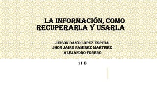 LA INFORMACIÓN, COMO
RECUPERARLA Y USARLA
JEISON DAVID LOPEZ ESPITIA
JHON JAIRO RAMIREZ MARTINEZ
ALEJANDRO FORERO
11-B
 