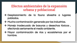 Efectos ambientales de la expansión
urbana y poblacional
❖ Desplazamiento de la fauna silvestre a lugares
poblados.
❖ Mucha contaminación generada por las industrias.
❖ Manejo inadecuado de basuras y desechos tóxicos ,
afectando seriamente el medio ambiente.
❖ Mayor contaminación de ríos y ecosistemas por el
hombre.
 