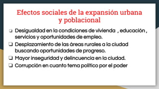Efectos sociales de la expansión urbana
y poblacional
❏ Desigualdad en la condiciones de vivienda , educación ,
servicios y oportunidades de empleo.
❏ Desplazamiento de las áreas rurales a la ciudad
buscando oportunidades de progreso.
❏ Mayor inseguridad y delincuencia en la ciudad.
❏ Corrupción en cuanto tema político por el poder
 