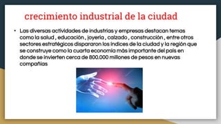 crecimiento industrial de la ciudad
• Las diversas actividades de industrias y empresas destacan temas
como la salud , educación , joyería , calzado , construcción , entre otros
sectores estratégicos dispararon los índices de la ciudad y la región que
se construye como la cuarta economía más importante del país en
donde se invierten cerca de 800.000 millones de pesos en nuevas
compañías
 