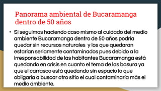 Panorama ambiental de Bucaramanga
dentro de 50 años
• Si seguimos haciendo caso mismo al cuidado del medio
ambiente Bucaramanga dentro de 50 años podría
quedar sin recursos naturales y los que quedaran
estarían seriamente contaminados pues debido a la
irresponsabilidad de las habitantes Bucaramanga está
quedando en crisis en cuanto el tema de las basura ya
que el carrasco está quedando sin espacio lo que
obligaría a buscar otro sitio el cual contaminaría más el
medio ambiente.
 