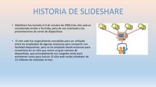 • SlideShare fue lanzado el 4 de octubre de 2006.Este sitio web es
considerado similar a YouTube, pero de uso orientado a las
presentaciones de series de diapositivas
• El sitio web fue originalmente concebido para ser utilizado
entre los empleados de algunas empresas para compartir con
facilidad diapositivas, pero se ha ampliado desde entonces para
convertirse en un sitio que reúne un gran número de
diapositivas, que principalmente son cargadas tanto para
entretener como para instruir. El sitio web recibe alrededor de
12 millones de visitantes al mes.
HISTORIA DE SLIDESHARE
 