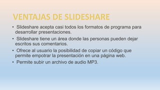 • Slideshare acepta casi todos los formatos de programa para
desarrollar presentaciones.
• Slideshare tiene un área donde las personas pueden dejar
escritos sus comentarios.
• Ofrece al usuario la posibilidad de copiar un código que
permite empotrar la presentación en una página web.
• Permite subir un archivo de audio MP3.
 