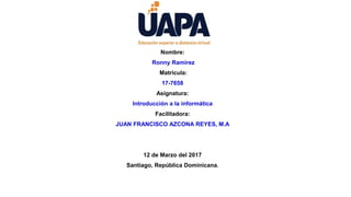 Nombre:
Ronny Ramírez
Matricula:
17-7658
Asignatura:
Introducción a la informática
Facilitadora:
JUAN FRANCISCO AZCONA REYES, M.A
12 de Marzo del 2017
Santiago, República Dominicana.
 