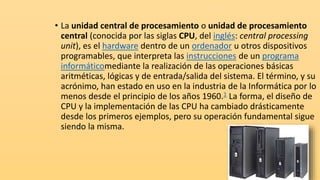 • La unidad central de procesamiento o unidad de procesamiento
central (conocida por las siglas CPU, del inglés: central processing
unit), es el hardware dentro de un ordenador u otros dispositivos
programables, que interpreta las instrucciones de un programa
informáticomediante la realización de las operaciones básicas
aritméticas, lógicas y de entrada/salida del sistema. El término, y su
acrónimo, han estado en uso en la industria de la Informática por lo
menos desde el principio de los años 1960.1​ La forma, el diseño de
CPU y la implementación de las CPU ha cambiado drásticamente
desde los primeros ejemplos, pero su operación fundamental sigue
siendo la misma.
 
