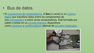 • Bus de datos.
• En arquitectura de computadores, el bus (o canal) es un sistema
digital que transfiere datos entre los componentes de
una computadora o entre varias computadoras. Está formado por
cables o pistas en un circuito impreso, dispositivos
como resistores y condensadores además de circuitos integrados.
 