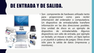 DE ENTRADA Y DE SALIDA.
• Son componente de hardware utilizado tanto
para proporcionar como para recibir
información del ordenador o computadora.
Un dispositivo de entrada/salida transfiere
información en las dos direcciones posibles.
Una unidad de disco es un ejemplo de
dispositivo de entrada/salida. Algunos
dispositivos son sólo de entrada, por ejemplo
un teclado, un mouse o ratón, un lápiz óptico
y un joystick o palanca de juegos. Otros sirven
sólo para la salida de datos (impresoras y
monitores).
 