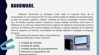 HARDWARE.
Podemos denominar al hardware como todo el conjunto físico de la
computadora, lo cual incluye el CPU (el cual contiene todas las tarjetas de procesamiento,
ya sean de sonidos, gráficos, módem, unidades de discos, procesador, memoria RAM,
etc.), el monitor, bocinas, escáner, impresora, mouse, teclado, micrófono, entre otros. El
Hardware es la unión de componentes físicos capaces de realizar la comunicación entre el
usuario y el software. (De manera análoga, el software o sistema operativo es el traductor
entre la maquina y el hombre, convirtiendo las señales digitales o análogas en lenguaje
humano).
Todo sistema de cómputo tiene componentes de
hardware dedicados a estas funciones:
1. Unidad de entrada
2. Unidad de salida
3. Unidad central de procesamiento.
4. Memoria y dispositivos de
 