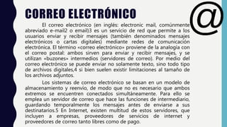 CORREO ELECTRÓNICO
El correo electrónico (en inglés: electronic mail, comúnmente
abreviado e-mail2 o email)3 es un servicio de red que permite a los
usuarios enviar y recibir mensajes (también denominados mensajes
electrónicos o cartas digitales) mediante redes de comunicación
electrónica. El término «correo electrónico» proviene de la analogía con
el correo postal: ambos sirven para enviar y recibir mensajes, y se
utilizan «buzones» intermedios (servidores de correo). Por medio del
correo electrónico se puede enviar no solamente texto, sino todo tipo
de archivos digitales,4 si bien suelen existir limitaciones al tamaño de
los archivos adjuntos.
Los sistemas de correo electrónico se basan en un modelo de
almacenamiento y reenvío, de modo que no es necesario que ambos
extremos se encuentren conectados simultáneamente. Para ello se
emplea un servidor de correo que hace las funciones de intermediario,
guardando temporalmente los mensajes antes de enviarse a sus
destinatarios.5 En Internet, existen multitud de estos servidores, que
incluyen a empresas, proveedores de servicios de internet y
proveedores de correo tanto libres como de pago.
 