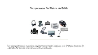 Componentes Periféricos de Salida
Son los dispositivos que muestran o proyectan la información procesada en la CPU hacia el exterior del
ordenador. Por ejemplo: impresora, parlantes, monitor, etc.
 