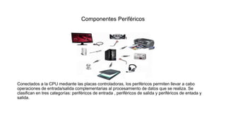Componentes Periféricos
Conectados a la CPU mediante las placas controladoras, los periféricos permiten llevar a cabo
operaciones de entrada/salida complementarias al procesamiento de datos que se realiza. Se
clasifican en tres categorías: periféricos de entrada , periféricos de salida y periféricos de entada y
salida.
 