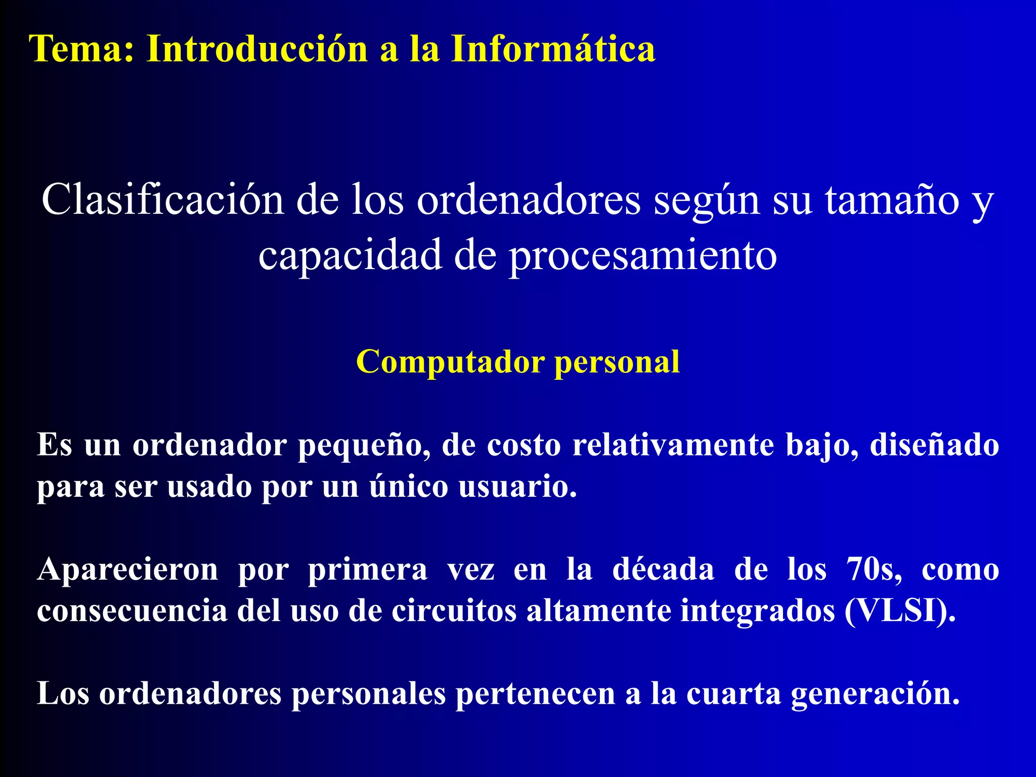 Computador personal
Es un ordenador pequeño, de costo relativamente bajo, diseñado
para ser usado por un único usuario.
Aparecieron por primera vez en la década de los 70s, como
consecuencia del uso de circuitos altamente integrados (VLSI).
Los ordenadores personales pertenecen a la cuarta generación.
Clasificación de los ordenadores según su tamaño y
capacidad de procesamiento
Tema: Introducción a la Informática
 